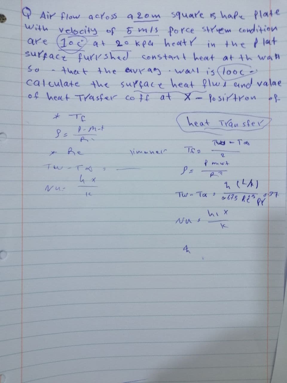 Air flow across a 20m square is hape plate
with velocity of 5 m/s force struem condition
are 10 at
2° kpa heaty in the plat
surface furkshed constant heat at the wall
that the avrag wall is lood -
calculate the surface heat flux and valae
of heat Trasfer coff at X-Posirtron of
So
* те
P-m-t
Nu-
Re
Fw-To
te
7
timaneir
heat Transfer
тися - тов
Tfa
P=
2
P mut
PP
TW - Tax >
Nu &
q (LA)
0673 RE PY
hix
k
037