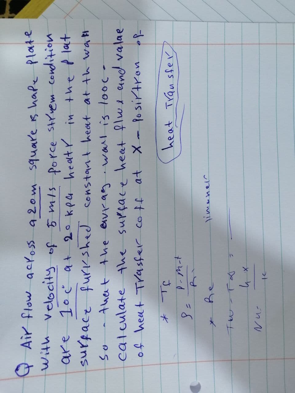 are
QAir flow across a 20m square is hape plate
with velocity of 5 m/s force struem condition
1° c at 20 kpa heat in the plat
surface furkshed
furkshed constant heat at the wall
So that the avrag wall is looc-
calculate the surface heat flux and valae
of heat Trasfer coff at X - Position of
heat Transfer
* те
8 =
P-m-t
Nu
Re
TW-T &
их
te
limanel
4