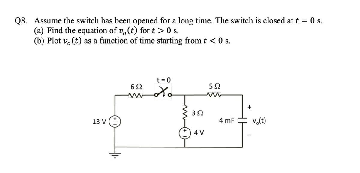 Q8. Assume the switch has been opened for a long time. The switch is closed at t = 0 s.
(a) Find the equation of vo(t) for t > 0 s.
(b) Plot vo(t) as a function of time starting from t < 0 s.
13 V
6Ω
www
t = 0
to
3Ω
4 V
5Ω
M
4 mF
+
vo(t)