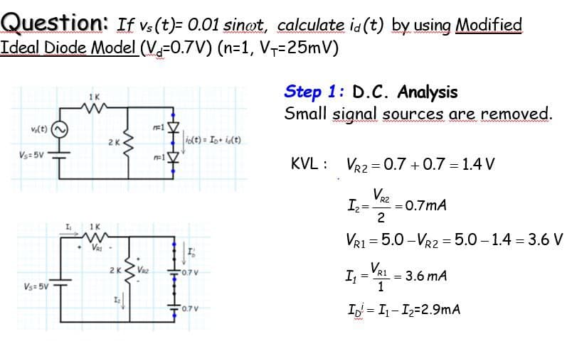 Question: If vs (t)= 0.01 sinot, calculate id (t) by using Modified
Ideal Diode Model (V-0.7V) (n=1, V+-25mV)
v;(t)
Vs=5V
Vs= 5V
I
1K
Ww
1K
2K
VRI-
2K
VR₂
FF1
n=1
io(t)= Ip+ i(t)
I
0.7 V
0.7V
Step 1: D.C. Analysis
Small signal sources are removed.
KVL VR2 = 0.7 +0.7 = 1.4 V
I₂ = -0.7mA
2
VR1=5.0-VR2=5.0-1.4 = 3.6 V
R2
=
I₁ = V2₁
R1
1
ID = I₁-1₂-2.9mA
=
= 3.6 mA