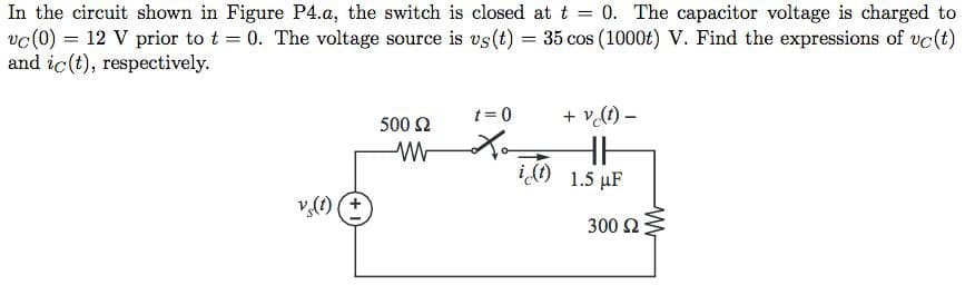 In the circuit shown in Figure P4.a, the switch is closed at t = 0. The capacitor voltage is charged to
vc (0) = 12 V prior to t = 0. The voltage source is us(t) = 35 cos (1000t) V. Find the expressions of uc (t)
and ic(t), respectively.
vs(t)
500 Ω
ww
t=0
+ v (t) -
HH
i(t) 1.5 µF
300 Ω