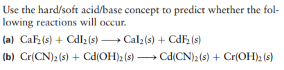Use the hard/soft acid/base concept to predict whether the fol-
lowing reactions will occur.
(a) CaF(s) + CdIz (s) –→ Cal2(s) + CdF2 (s)
(b) Cr(CN)2 (s) + Cd(OH)2 (s) → Cd(CN)2 (s) + Cr(OH)2 (s)

