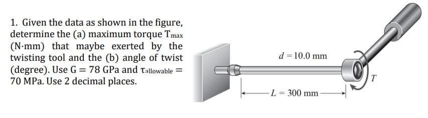 1. Given the data as shown in the figure,
determine the (a) maximum torque Tmax
(N•mm) that maybe exerted by the
twisting tool and the (b) angle of twist
(degree). Use G = 78 GPa and Tallowable =
70 MPa. Use 2 decimal places.
d = 10.0 mm
T
L = 300 mm

