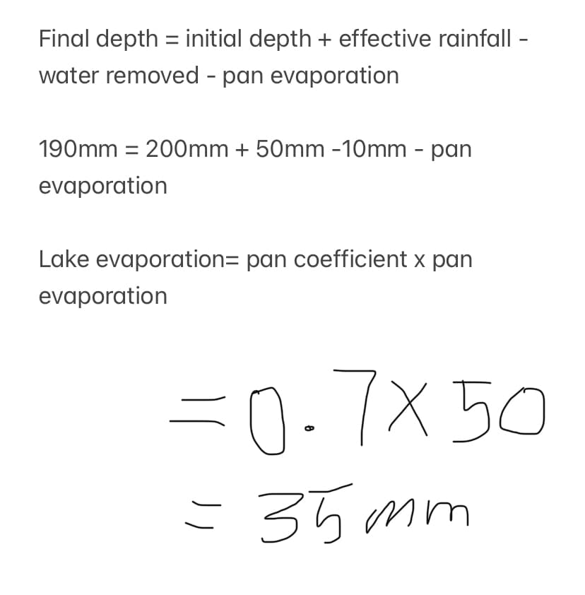 Final depth = initial depth + effective rainfall -
water removed - pan evaporation
190mm = 200mm + 50mm -10mm - pan
evaporation
Lake evaporation= pan coefficient x pan
evaporation
=0.7x50
= 35mm