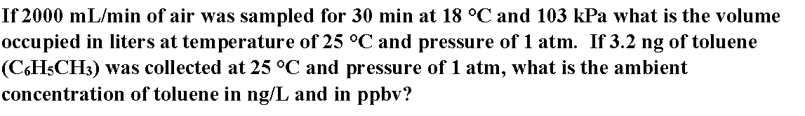 If 2000 mL/min of air was sampled for 30 min at 18 °C and 103 kPa what is the volume
occu pied in liters at temperature of 25 °C and pressure of 1 atm. If 3.2 ng of toluene
(C.HSCH3) was collected at 25 °C and pressure of 1 atm, what is the ambient
concentration of toluene in ng/L and in ppbv?
