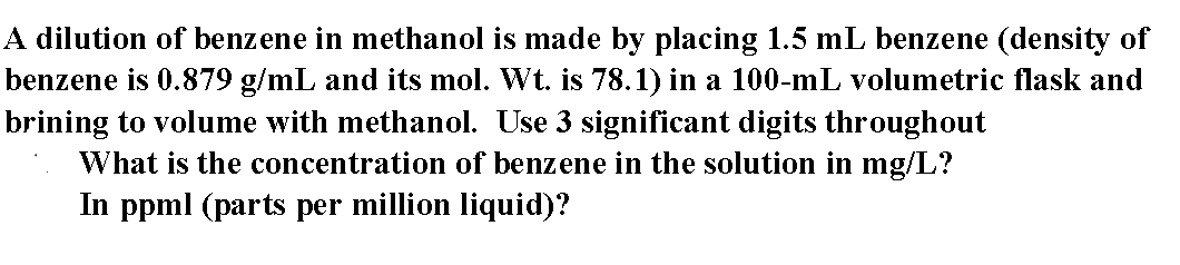 A dilution of benzene in methanol is made by placing 1.5 mL benzene (density of
benzene is 0.879 g/mL and its mol. Wt. is 78.1) in a 100-mL volumetric flask and
brining to volume with methanol. Use 3 significant digits throughout
What is the concentration of benzene in the solution in mg/L?
In ppml (parts per million liquid)?
