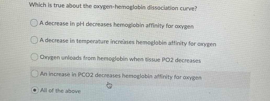 Which is true about the oxygen-hemoglobin dissociation curve?
A decrease in pH decreases hemoglobin affinity for oxygen
A decrease in temperature increases hemoglobin affinity for oxygen
Oxygen unloads from hemoglobin when tissue PO2 decreases
An increase in PCO2 decreases hemoglobin affinity for oxygen
All of the above

