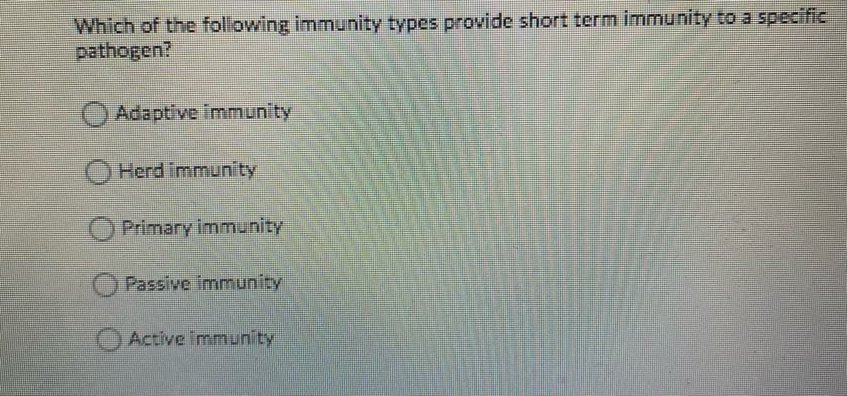 Which of the following immunity types provide short term immunity to a specific
pathogen?
OAdaptive Immunity
OHerd Immun ty
OPrimary immunity
OPassive immunity
Active mmunity
