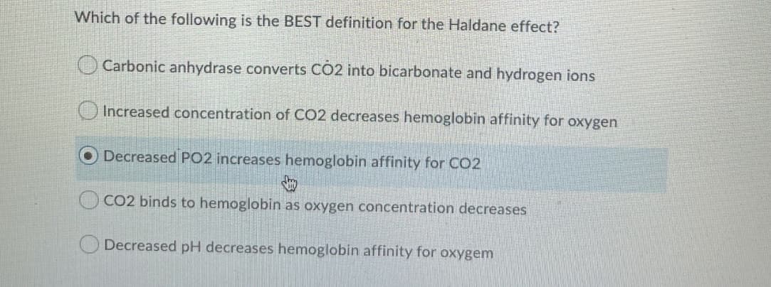 Which of the following is the BEST definition for the Haldane effect?
O Carbonic anhydrase converts CO2 into bicarbonate and hydrogen ions
O Increased concentration of CO2 decreases hemoglobin affinity for oxygen
Decreased PO2 increases hemoglobin affinity for CO2
CO2 binds to hemoglobin as oxygen concentration decreases
Decreased pH decreases hemoglobin affinity for oxygem
