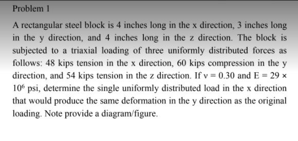 Problem 1
A rectangular steel block is 4 inches long in the x direction, 3 inches long
in the y direction, and 4 inches long in the z direction. The block is
subjected to a triaxial loading of three uniformly distributed forces as
follows: 48 kips tension in the x direction, 60 kips compression in the y
direction, and 54 kips tension in the z direction. If v = 0.30 and E = 29 ×
10° psi, determine the single uniformly distributed load in the x direction
that would produce the same deformation in the y direction as the original
loading. Note provide a diagram/figure.
