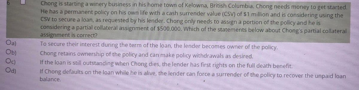 9
Oa)
Ob)
Oc)
Od)
U
Chong is starting a winery business in his home town of Kelowna, British Columbia. Chong needs money to get started.
He has a permanent policy on his own life with a cash surrender value (CSV) of $1 million and is considering using the
CSV to secure a loan, as requested by his lender. Chong only needs to assign a portion of the policy and he is
considering a partial collateral assignment of $500,000. Which of the statements below about Chong's partial collateral
assignment is correct?
To secure their interest during the term of the loan, the lender becomes owner of the policy.
Chong retains ownership of the policy and can make policy withdrawals as desired.
If the loan is still outstanding when Chong dies, the lender has first rights on the full death benefit.
If Chong defaults on the loan while he is alive, the lender can force a surrender of the policy to recover the unpaid loan
balance.