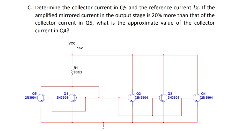 C. Determine the collector current in Q5 and the reference current Ix. If the
amplified mirrored current in the output stage is 20% more than that of the
collector current in Q5, what is the approximate value of the collector
current in Q4?
vc
15V
R1
8000
Q5
Q3
Q1
2N39040
Q2
Q4
2N3904|
2N3904
2N3904
2N3904
