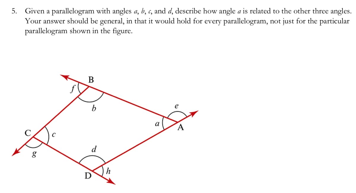 5. Given a parallelogram with angles a, b, c, and d, describe how angle a is related to the other three angles.
Your answer should be general, in that it would hold for every parallelogram, not just for the particular
parallelogram shown in the figure.
80
B
d
a
e
A