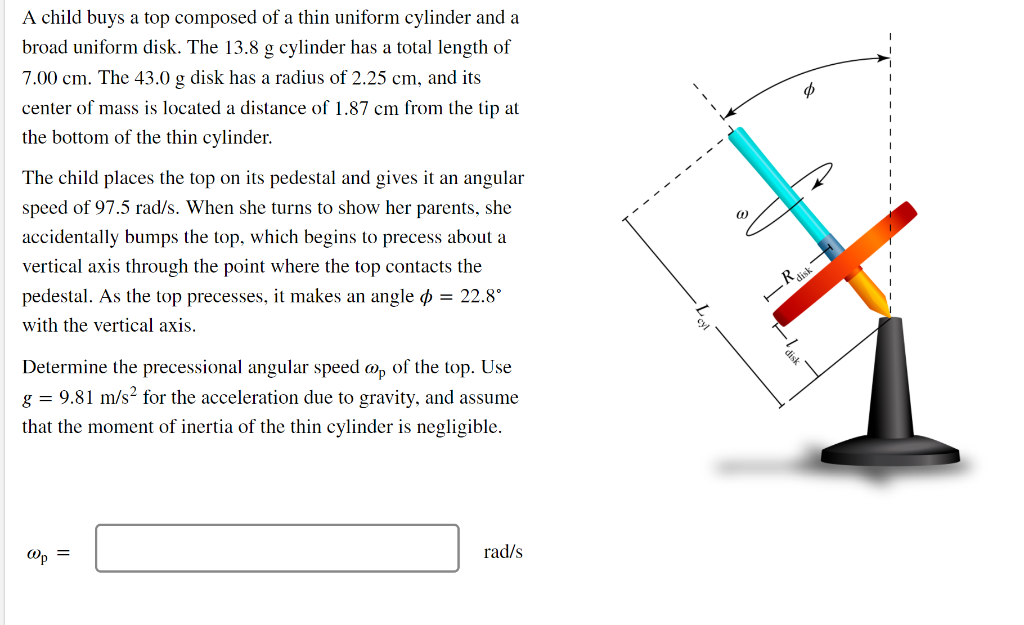 A child buys a top composed of a thin uniform cylinder and a
broad uniform disk. The 13.8 g cylinder has a total length of
7.00 cm. The 43.0 g disk has a radius of 2.25 cm, and its
center of mass is located a distance of 1.87 cm from the tip at
the bottom of the thin cylinder.
The child places the top on its pedestal and gives it an angular
speed of 97.5 rad/s. When she turns to show her parents, she
accidentally bumps the top, which begins to precess about a
vertical axis through the point where the top contacts the
pedestal. As the top precesses, it makes an angle = 22.8°
with the vertical axis.
Determine the precessional angular speed op of the top. Use
g = 9.81 m/s² for the acceleration due to gravity, and assume
that the moment of inertia of the thin cylinder is negligible.
Op =
rad/s
a
—R