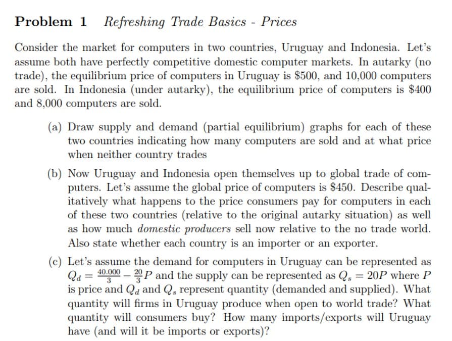 Problem 1 Refreshing
Refreshing Trade Basics - Prices
Consider the market for computers in two countries, Uruguay and Indonesia. Let's
assume both have perfectly competitive domestic computer markets. In autarky (no
trade), the equilibrium price of computers in Uruguay is $500, and 10,000 computers
are sold. In Indonesia (under autarky), the equilibrium price of computers is $400
and 8,000 computers are sold.
(a) Draw supply and demand (partial equilibrium) graphs for each of these
two countries indicating how many computers are sold and at what price
when neither country trades
(b) Now Uruguay and Indonesia open themselves up to global trade of com-
puters. Let's assume the global price of computers is $450. Describe qual-
itatively what happens to the price consumers pay for computers in each
of these two countries (relative to the original autarky situation) as well
as how much domestic producers sell now relative to the no trade world.
Also state whether each country is an importer or an exporter.
40.000
3
(c) Let's assume the demand for computers in Uruguay can be represented as
Qd = -20P and the supply can be represented as Qs = 20P where P
is price and Q and Qs represent quantity (demanded and supplied). What
quantity will firms in Uruguay produce when open to world trade? What
quantity will consumers buy? How many imports/exports will Uruguay
have (and will it be imports or exports)?