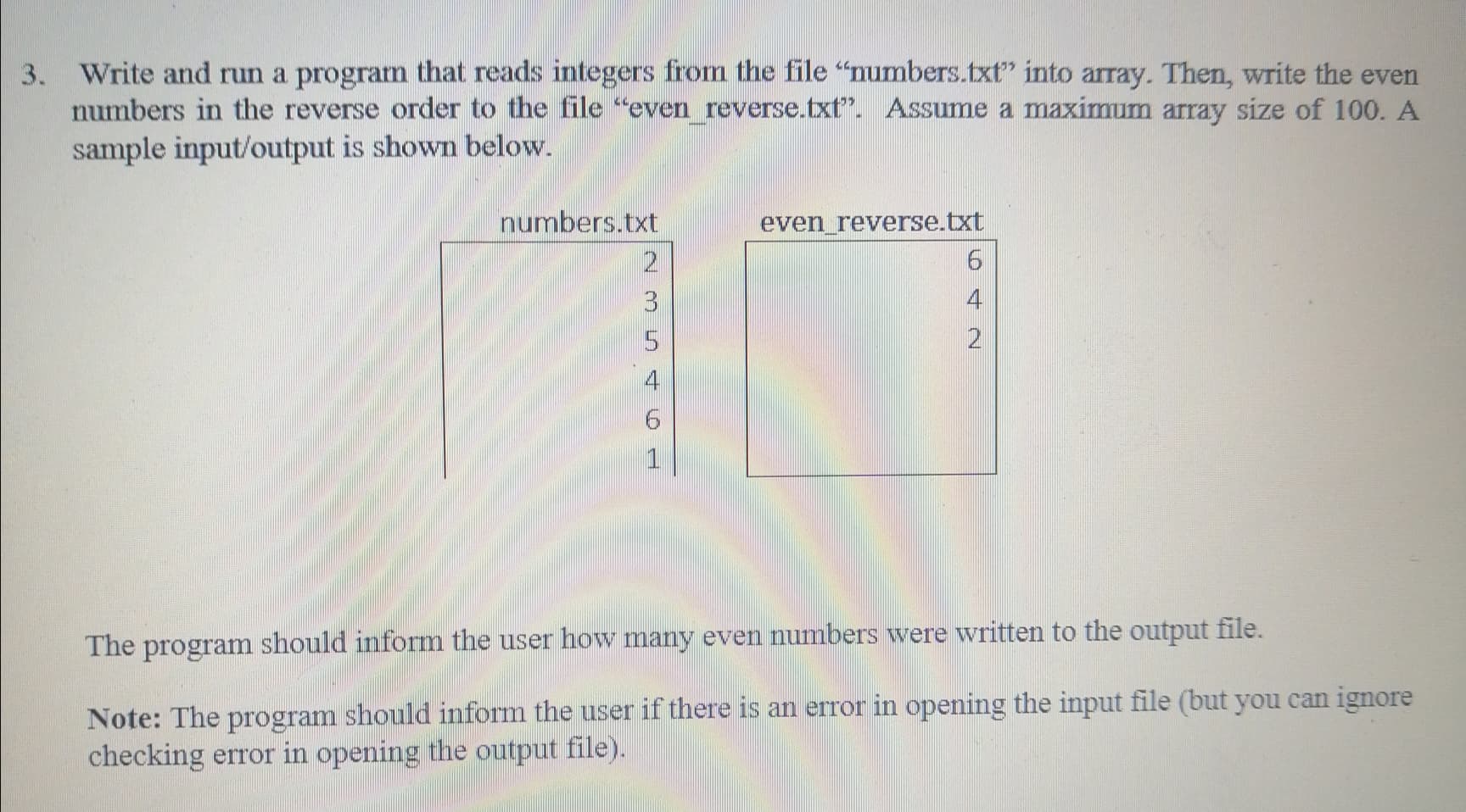 Write and run a program that reads integers from the file "numbers.txt" into array. Then, write the even
numbers in the reverse order to the file "even reverse.txt". Assume a maximum array size of 100. A
sample input/output is shown below.
numbers.txt
even_reverse.txt
2
4
9.
1
The
program should inform the user how many even numbers were wvritten to the output file.
64
