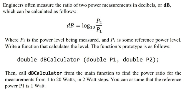Engineers often measure the ratio of two power measurements in decibels, or dB,
which can be calculated as follows:
P2
dB = log10
P1
Where P; is the power level being measured, and Pi is some reference power level.
Write a function that calculates the level. The function's prototype is as follows:
double dBCalculator (double P1, double P2);
Then, call dBCalculator from the main function to find the power ratio for the
measurements from 1 to 20 Watts, in 2 Watt steps. You can assume that the reference
power P1 is 1 Watt.
