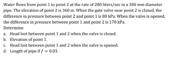 Water flows from point 1 to point 2 at the rate of 280 liters/sec in a 300 mm diameter
pipe. The elevation of point 2 is 360 m. When the gate valve near point 2 is closed, the
difference in pressure between point 2 and point 1 is 80 kPa. When the valve is opened,
the difference in pressure between point 1 and point 2 is 170 kPa.
Determine:
a. Head lost between point 1 and 2 when the valve is closed.
b. Elevation of point 1.
c. Head lost between point 1 and 2 when the valve is opened.
d. Length of pipe if f = 0.03.
