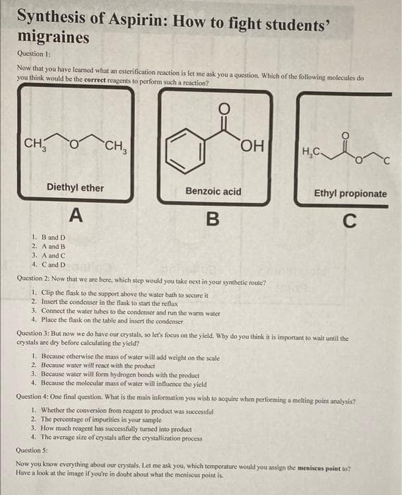 Synthesis of Aspirin: How to fight students'
migraines
Question 1:
Now that you have learned what an esterification reaction is let me ask you a question. Which of the following molecules do
you think would be the correct reagents to perform such a reaction?
CH₂
Diethyl ether
A
CH3
OH
Benzoic acid
B
1. B and D
2. A and B
3. A and C
4. Cand D
Question 2: Now that we are here, which step would you take next in your synthetic route?
1. Clip the flask to the support above the water bath to secure it
2. Insert the condenser in the flask to start the reflux
3. Connect the water tubes to the condenser and run the warm water
4. Place the flask on the table and insert the condenser
H₂C
Ethyl propionate
C
Question 3: But now we do have our crystals, so let's focus on the yield. Why do you think it is important to wait until the
crystals are dry before calculating the yield?
1. Because otherwise the mass of water will add weight on the scale
2. Because water will react with the product
3. Because water will form hydrogen bonds with the product
4. Because the molecular mass of water will influence the yield
Question 4: One final question. What is the main information you wish to acquire when performing a melting point analysis?
1. Whether the conversion from reagent to product was successful
2. The percentage of impurities in your sample
3. How much reagent has successfully turned into product
4. The average size of crystals after the crystallization process
Question 5:
Now you know everything about our crystals. Let me ask you, which temperature would you assign the meniscus point to?
Have a look at the image if you're in doubt about what the meniscus point is.