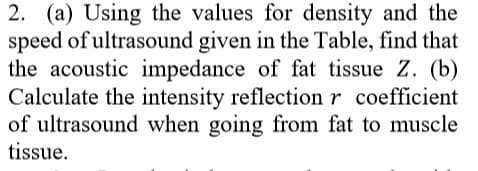 2. (a) Using the values for density and the
speed of ultrasound given in the Table, find that
the acoustic impedance of fat tissue Z. (b)
Calculate the intensity reflection r coefficient
of ultrasound when going from fat to muscle
tissue.
