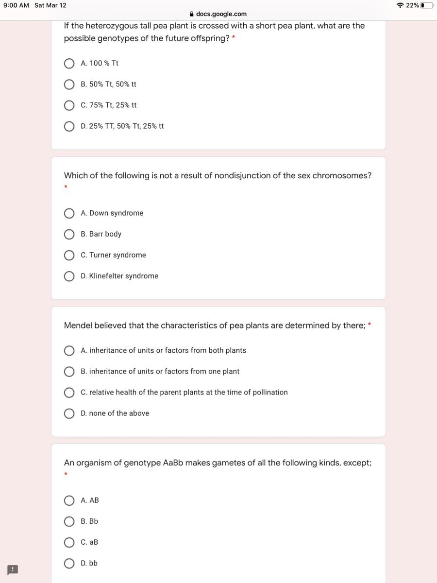 9:00 AM Sat Mar 12
* 22% I
A docs.google.com
If the heterozygous tall pea plant is crossed with a short pea plant, what are the
possible genotypes of the future offspring? *
A. 100 % Tt
B. 50% Tt, 50% tt
C. 75% Tt, 25% tt
O D. 25% TT, 50% Tt, 25% tt
Which of the following is not a result of nondisjunction of the sex chromosomes?
A. Down syndrome
B. Barr body
C. Turner syndrome
D. Klinefelter syndrome
Mendel believed that the characteristics of pea plants are determined by there; *
A. inheritance of units or factors from both plants
B. inheritance of units or factors from one plant
C. relative health of the parent plants at the time of pollination
D. none of the above
An organism of genotype AaBb makes gametes of all the following kinds, except;
A. AB
В. ВЬ
С. ав
D. bb
O O
O O
