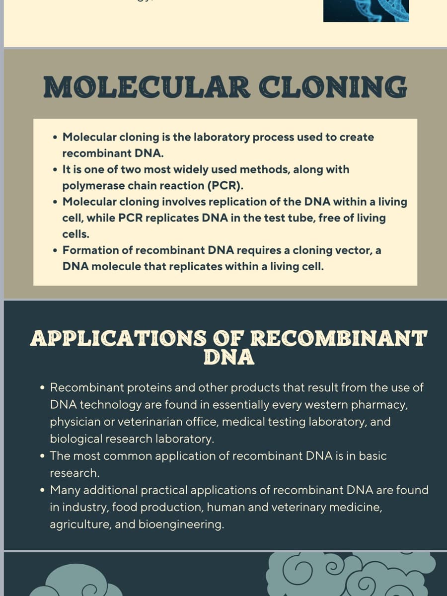 MOLECULAR CLONING
• Molecular cloning is the laboratory process used to create
recombinant DNA.
• It is one of two most widely used methods, along with
polymerase chain reaction (PCR).
• Molecular cloning involves replication of the DNA within a living
cell, while PCR replicates DNA in the test tube, free of living
cells.
• Formation of recombinant DNA requires a cloning vector, a
DNA molecule that replicates within a living cell.
APPLICATIONS OF RECOMBINANT
DNA
• Recombinant proteins and other products that result from the use of
DNA technology are found in essentially every western pharmacy,
physician or veterinarian office, medical testing laboratory, and
biological research laboratory.
• The most common application of recombinant DNA is in basic
research.
Many additional practical applications of recombinant DNA are found
in industry, food production, human and veterinary medicine,
agriculture, and bioengineering.
