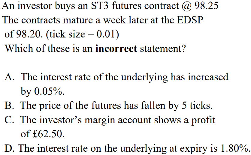 An investor buys an ST3 futures contract @ 98.25
The contracts mature a week later at the EDSP
of 98.20. (tick size = 0.01)
Which of these is an incorrect statement?
A. The interest rate of the underlying has increased
by 0.05%.
B. The price of the futures has fallen by 5 ticks.
C. The investor's margin account shows a profit
of £62.50.
D. The interest rate on the underlying at expiry is 1.80%.