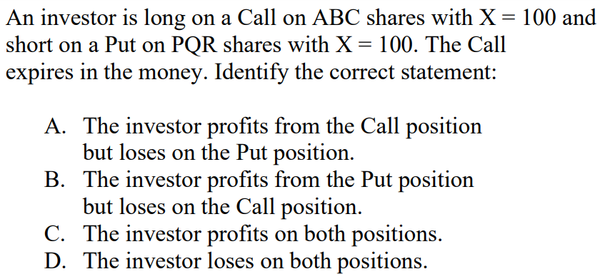 An investor is long on a Call on ABC shares with X = 100 and
short on a Put on PQR shares with X = 100. The Call
expires in the money. Identify the correct statement:
A. The investor profits from the Call position
but loses on the Put position.
B. The investor profits from the Put position
but loses on the Call position.
C. The investor profits on both positions.
D. The investor loses on both positions.