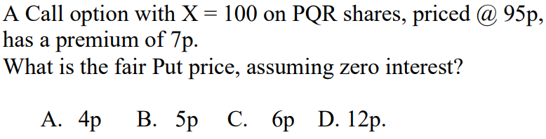 A Call option with X = 100 on PQR shares, priced @ 95p,
has a premium of 7p.
What is the fair Put price, assuming zero interest?
A. 4p B. 5p C. 6p D. 12p.