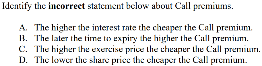 Identify the incorrect statement below about Call premiums.
A. The higher the interest rate the cheaper the Call premium.
B. The later the time to expiry the higher the Call premium.
C. The higher the exercise price the cheaper the Call premium.
D. The lower the share price the cheaper the Call premium.