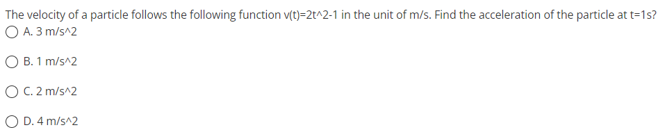 The
velocity of a particle follows the following function v(t)=2t^2-1 in the unit of m/s. Find the acceleration of the particle at t=1s?
O A. 3 m/s^2
O B. 1 m/s^2
O C. 2 m/s^2
O D. 4 m/s^2