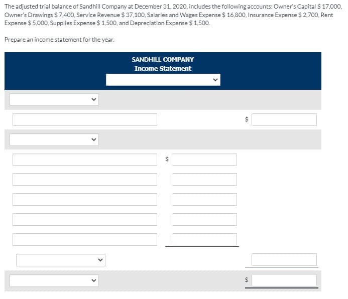 The adjusted trial balance of Sandhill Company at December 31, 2020, includes the following accounts: Owner's Capital $ 17,000,
Owner's Drawings $ 7,400, Service Revenue $ 37,100, Salaries and Wages Expense $ 16,800, Insurance Expense $ 2,700, Rent
Expense $ 5,000, Supplies Expense $ 1,500, and Depreciation Expense $ 1,500.
Prepare an income statement for the year.
SANDHILL COMPANY
Income Statement
%24
