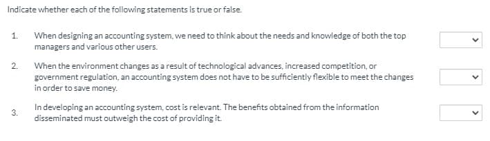 Indicate whether each of the following statements is true or false.
1.
When designing an accounting system, we need to think about the needs and knowledge of both the top
managers and various other users.
2.
When the environment changes as a result of technological advances, increased competition, or
government regulation, an accounting system does not have to be sufficiently flexible to meet the changes
in order to save money.
In developing an accounting system, cost is relevant. The benefits obtained from the information
disseminated must outweigh the cost of providing it.
3.
>
