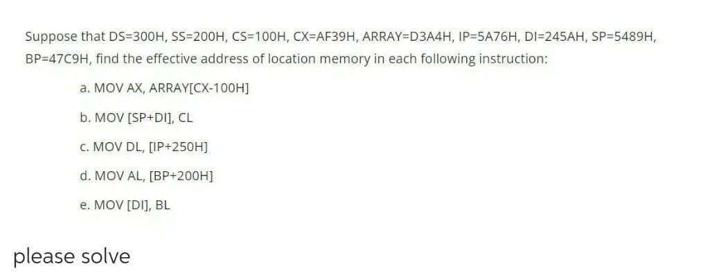 Suppose that DS=300H, SS=200H, CS=100H, CX=AF39H, ARRAY=D3A4H, IP35A76H, DI=245AH, SP=5489H,
BP=47C9H, find the effective address of location memory in each following instruction:
a. MOV AX, ARRAY[CX-100H]
b. MOV [SP+DI], CL
c. MOV DL, [IP+250H]
d. MOV AL, [BP+200H]
e. MOV [DI], BL
please solve
