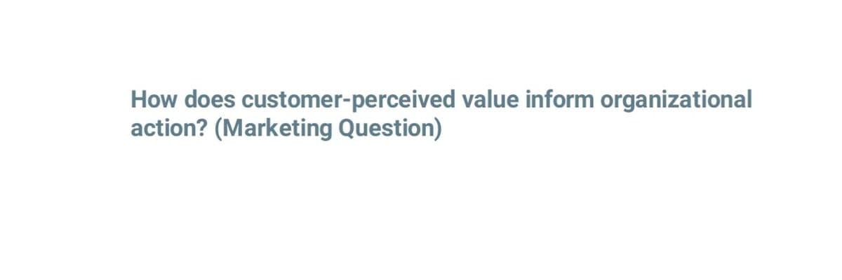 How does customer-perceived value inform organizational
action? (Marketing Question)
