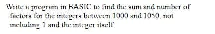 Write a program in BASIC to find the sum and number of
factors for the integers between 1000 and 1050, not
including 1 and the integer itself.
