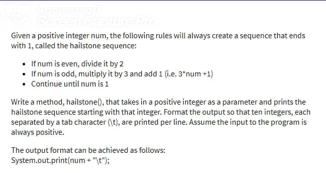 Scn
ure Pro
Given a positive integer num, the following rules will always create a sequence that ends
with 1, called the hailstone sequence:
• If num is even, divide it by 2
• If num is odd, multiply it by 3 and add 1 (i.e. 3*num +1)
• Continue until num is 1
Write a method, hailstone(), that takes in a positive integer as a parameter and prints the
hailstone sequence starting with that integer. Format the output so that ten integers, each
separated by a tab character (\t), are printed per line. Assume the input to the program is
always positive.
The output format can be achieved as follows:
System.out.print(num + "\t");

