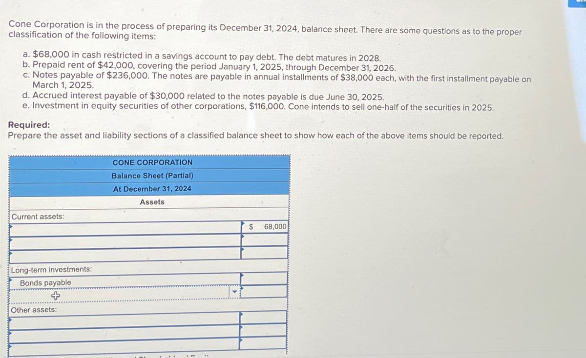 Cone Corporation is in the process of preparing its December 31, 2024, balance sheet. There are some questions as to the proper
classification of the following items:
a. $68,000 in cash restricted in a savings account to pay debt. The debt matures in 2028.
b. Prepaid rent of $42,000, covering the period January 1, 2025, through December 31, 2026.
c. Notes payable of $236,000. The notes are payable in annual installments of $38,000 each, with the first installment payable on
March 1, 2025.
d. Accrued interest payable of $30,000 related to the notes payable is due June 30, 2025.
e. Investment in equity securities of other corporations, $116,000. Cone intends to sell one-half of the securities in 2025.
Required:
Prepare the asset and liability sections of a classified balance sheet to show how each of the above items should be reported.
Current assets:
Long-term investments:
Bonds payable
Other assets:
CONE CORPORATION
Balance Sheet (Partial)
At December 31, 2024
Assets
*4
$ 68,000