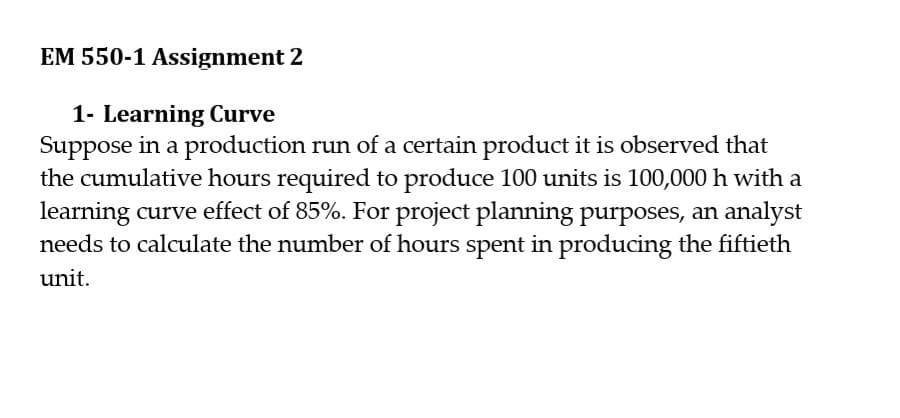 EM 550-1 Assignment 2
1- Learning Curve
Suppose in a production run of a certain product it is observed that
the cumulative hours required to produce 100 units is 100,000 h with a
learning curve effect of 85%. For project planning purposes, an analyst
needs to calculate the number of hours spent in producing the fiftieth
unit.
