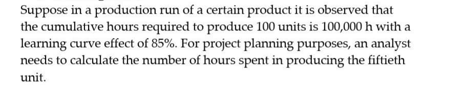 Suppose in a production run of a certain product it is observed that
the cumulative hours required to produce 100 units is 100,000 h with a
learning curve effect of 85%. For project planning purposes, an analyst
needs to calculate the number of hours spent in producing the fiftieth
unit.
