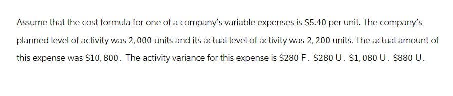 Assume that the cost formula for one of a company's variable expenses is $5.40 per unit. The company's
planned level of activity was 2,000 units and its actual level of activity was 2,200 units. The actual amount of
this expense was $10,800. The activity variance for this expense is $280 F. $280 U. $1,080 U. $880 U.