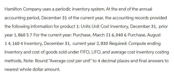 Hamilton Company uses a periodic inventory system. At the end of the annual
accounting period, December 31 of the current year, the accounting records provided
the following information for product 1: Units Unit Cost Inventory, December 31, prior
year 1,860 $ 7 For the current year: Purchase, March 21 6, 040 6 Purchase, August
14,160 4 Inventory, December 31, current year 2,830 Required: Compute ending
inventory and cost of goods sold under FIFO, LIFO, and average cost inventory costing
methods. Note: Round "Average cost per unit" to 4 decimal places and final answers to
nearest whole dollar amount.