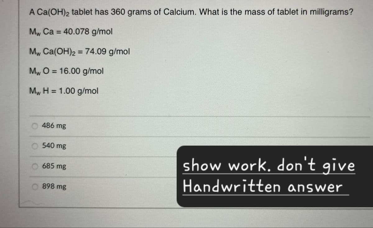 A Ca(OH)2 tablet has 360 grams of Calcium. What is the mass of tablet in milligrams?
Mw Ca=40.078 g/mol
Mw Ca(OH)2 = 74.09 g/mol
MwO 16.00 g/mol
=
Mw H=1.00 g/mol
486 mg
540 mg
685 mg
898 mg
show work. don't give
Handwritten answer