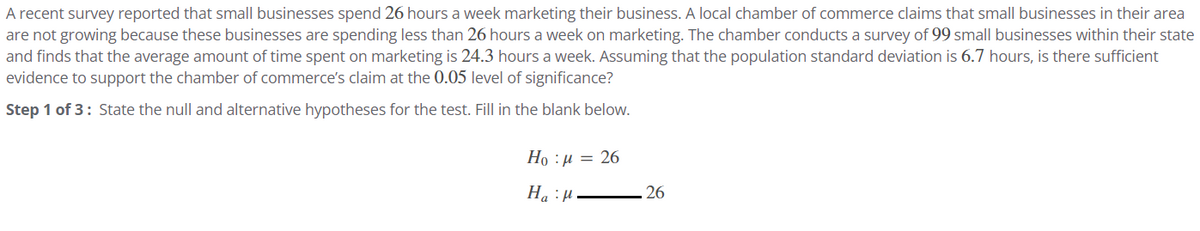 A recent survey reported that small businesses spend 26 hours a week marketing their business. A local chamber of commerce claims that small businesses in their area
are not growing because these businesses are spending less than 26 hours a week on marketing. The chamber conducts a survey of 99 small businesses within their state
and finds that the average amount of time spent on marketing is 24.3 hours a week. Assuming that the population standard deviation is 6.7 hours, is there sufficient
evidence to support the chamber of commerce's claim at the 0.05 level of significance?
Step 1 of 3: State the null and alternative hypotheses for the test. Fill in the blank below.
Ho=26
:μ
Ha H
26