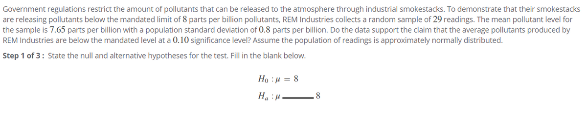 Government regulations restrict the amount of pollutants that can be released to the atmosphere through industrial smokestacks. To demonstrate that their smokestacks
are releasing pollutants below the mandated limit of 8 parts per billion pollutants, REM Industries collects a random sample of 29 readings. The mean pollutant level for
the sample is 7.65 parts per billion with a population standard deviation of 0.8 parts per billion. Do the data support the claim that the average pollutants produced by
REM Industries are below the mandated level at a 0.10 significance level? Assume the population of readings is approximately normally distributed.
Step 1 of 3: State the null and alternative hypotheses for the test. Fill in the blank below.
Ho : p = 8
Haμ
8
