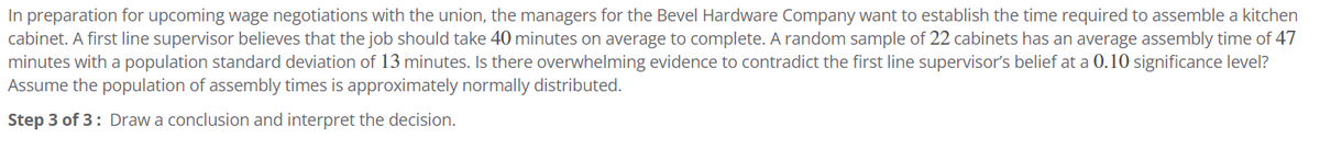 In preparation for upcoming wage negotiations with the union, the managers for the Bevel Hardware Company want to establish the time required to assemble a kitchen
cabinet. A first line supervisor believes that the job should take 40 minutes on average to complete. A random sample of 22 cabinets has an average assembly time of 47
minutes with a population standard deviation of 13 minutes. Is there overwhelming evidence to contradict the first line supervisor's belief at a 0.10 significance level?
Assume the population of assembly times is approximately normally distributed.
Step 3 of 3: Draw a conclusion and interpret the decision.