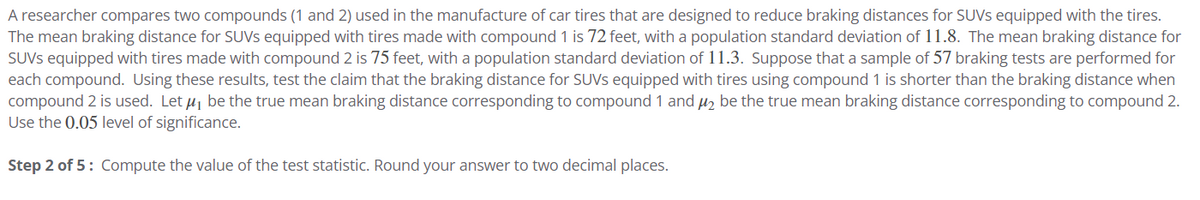 A researcher compares two compounds (1 and 2) used in the manufacture of car tires that are designed to reduce braking distances for SUVs equipped with the tires.
The mean braking distance for SUVS equipped with tires made with compound 1 is 72 feet, with a population standard deviation of 11.8. The mean braking distance for
SUVs equipped with tires made with compound 2 is 75 feet, with a population standard deviation of 11.3. Suppose that a sample of 57 braking tests are performed for
each compound. Using these results, test the claim that the braking distance for SUVS equipped with tires using compound 1 is shorter than the braking distance when
compound 2 is used. Let μ, be the true mean braking distance corresponding to compound 1 and μ₂ be the true mean braking distance corresponding to compound 2.
Use the 0.05 level of significance.
Step 2 of 5: Compute the value of the test statistic. Round your answer to two decimal places.