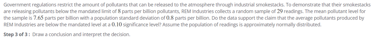 Government regulations restrict the amount of pollutants that can be released to the atmosphere through industrial smokestacks. To demonstrate that their smokestacks
are releasing pollutants below the mandated limit of 8 parts per billion pollutants, REM Industries collects a random sample of 29 readings. The mean pollutant level for
the sample is 7.65 parts per billion with a population standard deviation of 0.8 parts per billion. Do the data support the claim that the average pollutants produced by
REM Industries are below the mandated level at a 0.10 significance level? Assume the population of readings is approximately normally distributed.
Step 3 of 3: Draw a conclusion and interpret the decision.