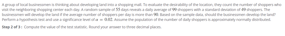 A group of local businessmen is thinking about developing land into a shopping mall. To evaluate the desirability of the location, they count the number of shoppers who
visit the neighboring shopping center each day. A random sample of 55 days reveals a daily average of 99 shoppers with a standard deviation of 49 shoppers. The
businessmen will develop the land if the average number of shoppers per day is more than 90. Based on the sample data, should the businessmen develop the land?
Perform a hypothesis test and use a significance level of a = 0.02. Assume the population of the number of daily shoppers is approximately normally distributed.
Step 2 of 3: Compute the value of the test statistic. Round your answer to three decimal places.