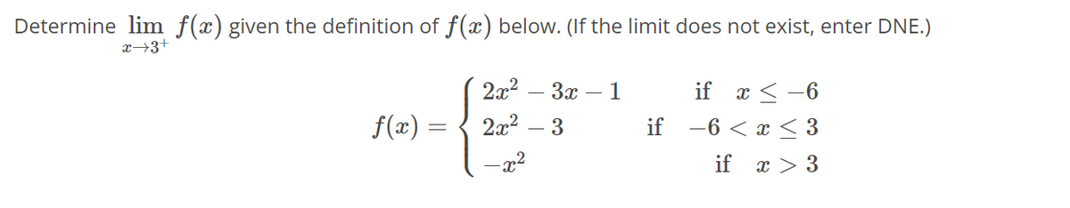 Determine lim f(x) given the definition of f(x) below. (If the limit does not exist, enter DNE.)
x→3+
f(x) =
=
2x²
2x²
-x²
3x - 1
3
if
if x < -6
−6 < x≤ 3
if x > 3